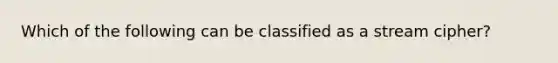 Which of the following can be classified as a stream cipher?