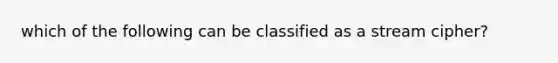 which of the following can be classified as a stream cipher?