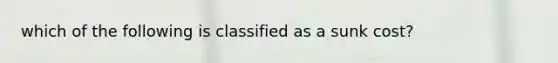 which of the following is classified as a sunk cost?