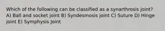 Which of the following can be classified as a synarthrosis joint? A) Ball and socket joint B) Syndesmosis joint C) Suture D) Hinge joint E) Symphysis Joint