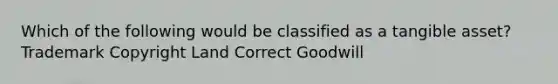 Which of the following would be classified as a tangible asset? Trademark Copyright Land Correct Goodwill