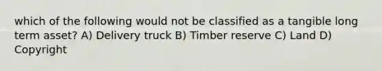 which of the following would not be classified as a tangible long term asset? A) Delivery truck B) Timber reserve C) Land D) Copyright