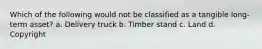 Which of the following would not be classified as a tangible long-term asset? a. Delivery truck b. Timber stand c. Land d. Copyright