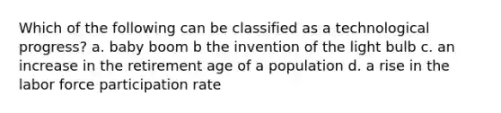 Which of the following can be classified as a technological progress? a. baby boom b the invention of the light bulb c. an increase in the retirement age of a population d. a rise in the labor force participation rate