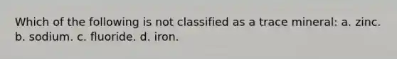 Which of the following is not classified as a trace mineral: a. zinc. b. sodium. c. fluoride. d. iron.