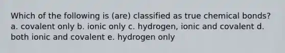 Which of the following is (are) classified as true chemical bonds? a. covalent only b. ionic only c. hydrogen, ionic and covalent d. both ionic and covalent e. hydrogen only