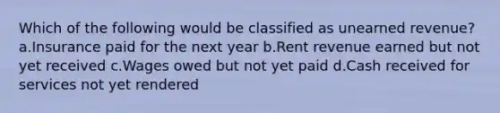 Which of the following would be classified as unearned revenue? a.Insurance paid for the next year b.Rent revenue earned but not yet received c.Wages owed but not yet paid d.Cash received for services not yet rendered