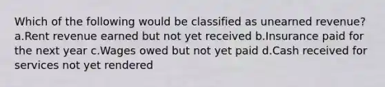 Which of the following would be classified as unearned revenue? a.Rent revenue earned but not yet received b.Insurance paid for the next year c.Wages owed but not yet paid d.Cash received for services not yet rendered