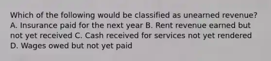 Which of the following would be classified as unearned revenue? A. Insurance paid for the next year B. Rent revenue earned but not yet received C. Cash received for services not yet rendered D. Wages owed but not yet paid