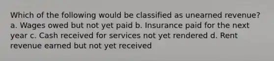 Which of the following would be classified as unearned revenue? a. Wages owed but not yet paid b. Insurance paid for the next year c. Cash received for services not yet rendered d. Rent revenue earned but not yet received