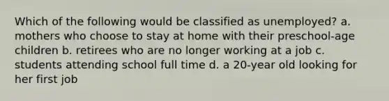 Which of the following would be classified as unemployed? a. mothers who choose to stay at home with their preschool-age children b. retirees who are no longer working at a job c. students attending school full time d. a 20-year old looking for her first job