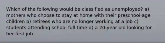 Which of the following would be classified as unemployed? a) mothers who choose to stay at home with their preschool-age children b) retirees who are no longer working at a job c) students attending school full time d) a 20-year old looking for her first job