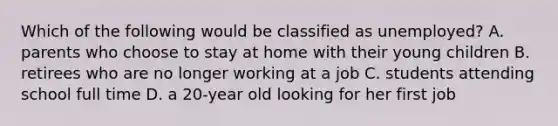 Which of the following would be classified as unemployed? A. parents who choose to stay at home with their young children B. retirees who are no longer working at a job C. students attending school full time D. a 20-year old looking for her first job