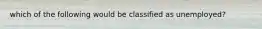 which of the following would be classified as unemployed?