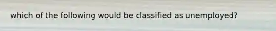 which of the following would be classified as unemployed?