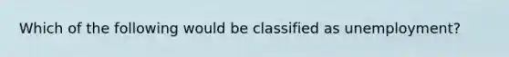 Which of the following would be classified as unemployment?