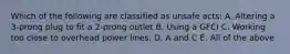 Which of the following are classified as unsafe acts: A. Altering a 3-prong plug to fit a 2-prong outlet B. Using a GFCI C. Working too close to overhead power lines. D. A and C E. All of the above