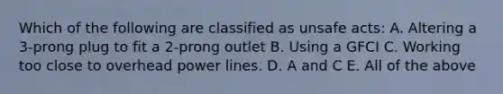 Which of the following are classified as unsafe acts: A. Altering a 3-prong plug to fit a 2-prong outlet B. Using a GFCI C. Working too close to overhead power lines. D. A and C E. All of the above