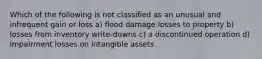 Which of the following is not classified as an unusual and infrequent gain or loss a) flood damage losses to property b) losses from inventory write-downs c) a discontinued operation d) impairment losses on intangible assets