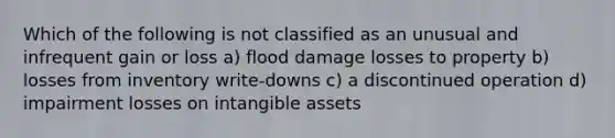 Which of the following is not classified as an unusual and infrequent gain or loss a) flood damage losses to property b) losses from inventory write-downs c) a discontinued operation d) impairment losses on intangible assets