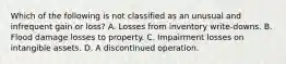 Which of the following is not classified as an unusual and infrequent gain or loss? A. Losses from inventory write-downs. B. Flood damage losses to property. C. Impairment losses on intangible assets. D. A discontinued operation.