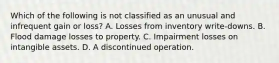 Which of the following is not classified as an unusual and infrequent gain or loss? A. Losses from inventory write-downs. B. Flood damage losses to property. C. Impairment losses on intangible assets. D. A discontinued operation.