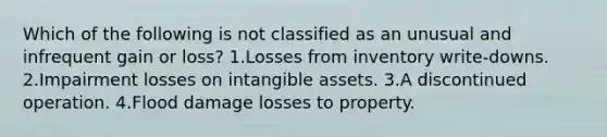 Which of the following is not classified as an unusual and infrequent gain or loss? 1.Losses from inventory write-downs. 2.Impairment losses on intangible assets. 3.A discontinued operation. 4.Flood damage losses to property.