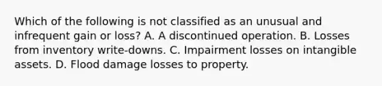 Which of the following is not classified as an unusual and infrequent gain or loss? A. A discontinued operation. B. Losses from inventory write-downs. C. Impairment losses on intangible assets. D. Flood damage losses to property.