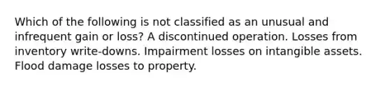 Which of the following is not classified as an unusual and infrequent gain or loss? A discontinued operation. Losses from inventory write-downs. Impairment losses on intangible assets. Flood damage losses to property.