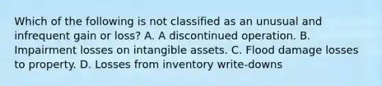 Which of the following is not classified as an unusual and infrequent gain or loss? A. A discontinued operation. B. Impairment losses on intangible assets. C. Flood damage losses to property. D. Losses from inventory write-downs