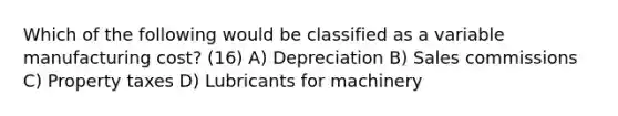 Which of the following would be classified as a variable manufacturing cost? (16) A) Depreciation B) Sales commissions C) Property taxes D) Lubricants for machinery