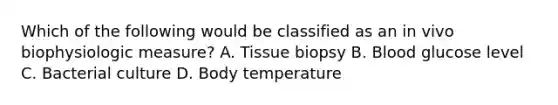 Which of the following would be classified as an in vivo biophysiologic measure? A. Tissue biopsy B. Blood glucose level C. Bacterial culture D. Body temperature