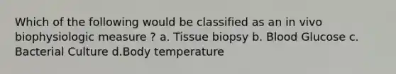 Which of the following would be classified as an in vivo biophysiologic measure ? a. Tissue biopsy b. Blood Glucose c. Bacterial Culture d.Body temperature