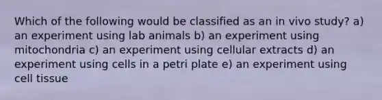 Which of the following would be classified as an in vivo study? a) an experiment using lab animals b) an experiment using mitochondria c) an experiment using cellular extracts d) an experiment using cells in a petri plate e) an experiment using cell tissue