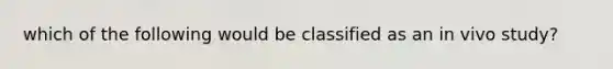 which of the following would be classified as an in vivo study?