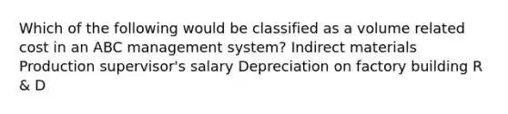 Which of the following would be classified as a volume related cost in an ABC management system? Indirect materials Production supervisor's salary Depreciation on factory building R & D