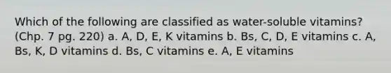 Which of the following are classified as water-soluble vitamins? (Chp. 7 pg. 220) a. A, D, E, K vitamins b. Bs, C, D, E vitamins c. A, Bs, K, D vitamins d. Bs, C vitamins e. A, E vitamins