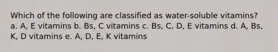 Which of the following are classified as water-soluble vitamins? a. A, E vitamins b. Bs, C vitamins c. Bs, C, D, E vitamins d. A, Bs, K, D vitamins e. A, D, E, K vitamins