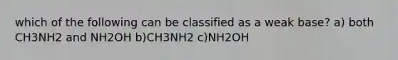 which of the following can be classified as a weak base? a) both CH3NH2 and NH2OH b)CH3NH2 c)NH2OH