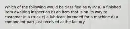 Which of the following would be classified as WIP? a) a finished item awaiting inspection b) an item that is on its way to customer in a truck c) a lubricant intended for a machine d) a component part just received at the factory