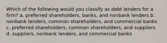 Which of the following would you classify as debt lenders for a firm? a. preferred shareholders, banks, and nonbank lenders b. nonbank lenders, common shareholders, and commercial banks c. preferred shareholders, common shareholders, and suppliers d. suppliers, nonbank lenders, and commercial banks