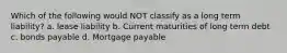 Which of the following would NOT classify as a long term liability? a. lease liability b. Current maturities of long term debt c. bonds payable d. Mortgage payable