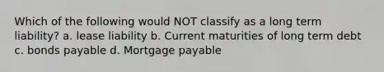 Which of the following would NOT classify as a long term liability? a. lease liability b. Current maturities of long term debt c. bonds payable d. Mortgage payable