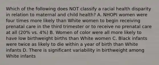 Which of the following does NOT classify a racial health disparity in relation to maternal and child health? A. NHOPI women were four times more likely than White women to begin receiving prenatal care in the third trimester or to receive no prenatal care at all (20% vs. 4%) B. Women of color were all more likely to have low birthweight births than White women C. Black infants were twice as likely to die within a year of birth than White infants D. There is significant variability in birthweight among White infants