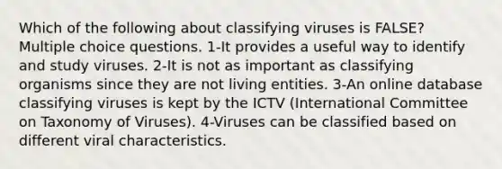 Which of the following about classifying viruses is FALSE? Multiple choice questions. 1-It provides a useful way to identify and study viruses. 2-It is not as important as classifying organisms since they are not living entities. 3-An online database classifying viruses is kept by the ICTV (International Committee on Taxonomy of Viruses). 4-Viruses can be classified based on different viral characteristics.