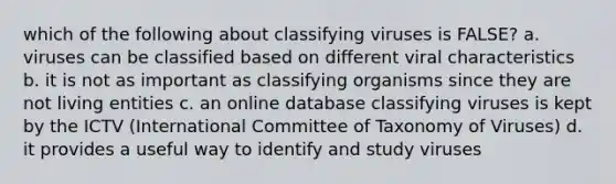 which of the following about classifying viruses is FALSE? a. viruses can be classified based on different viral characteristics b. it is not as important as classifying organisms since they are not living entities c. an online database classifying viruses is kept by the ICTV (International Committee of Taxonomy of Viruses) d. it provides a useful way to identify and study viruses