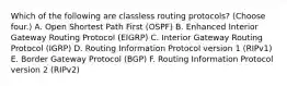 Which of the following are classless routing protocols? (Choose four.) A. Open Shortest Path First (OSPF) B. Enhanced Interior Gateway Routing Protocol (EIGRP) C. Interior Gateway Routing Protocol (IGRP) D. Routing Information Protocol version 1 (RIPv1) E. Border Gateway Protocol (BGP) F. Routing Information Protocol version 2 (RIPv2)