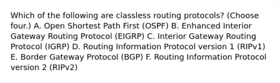 Which of the following are classless routing protocols? (Choose four.) A. Open Shortest Path First (OSPF) B. Enhanced Interior Gateway Routing Protocol (EIGRP) C. Interior Gateway Routing Protocol (IGRP) D. Routing Information Protocol version 1 (RIPv1) E. Border Gateway Protocol (BGP) F. Routing Information Protocol version 2 (RIPv2)