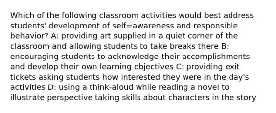 Which of the following classroom activities would best address students' development of self=awareness and responsible behavior? A: providing art supplied in a quiet corner of the classroom and allowing students to take breaks there B: encouraging students to acknowledge their accomplishments and develop their own learning objectives C: providing exit tickets asking students how interested they were in the day's activities D: using a think-aloud while reading a novel to illustrate perspective taking skills about characters in the story