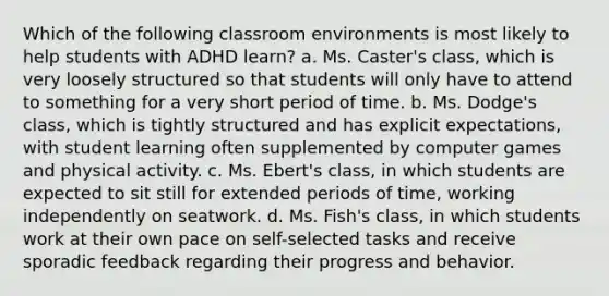 Which of the following classroom environments is most likely to help students with ADHD learn? a. Ms. Caster's class, which is very loosely structured so that students will only have to attend to something for a very short period of time. b. Ms. Dodge's class, which is tightly structured and has explicit expectations, with student learning often supplemented by computer games and physical activity. c. Ms. Ebert's class, in which students are expected to sit still for extended periods of time, working independently on seatwork. d. Ms. Fish's class, in which students work at their own pace on self-selected tasks and receive sporadic feedback regarding their progress and behavior.